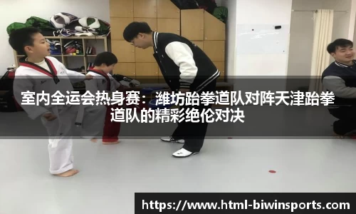 室内全运会热身赛：潍坊跆拳道队对阵天津跆拳道队的精彩绝伦对决